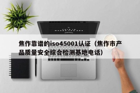 焦作靠谱的iso45001认证（焦作市产品质量安全综合检测基地电话）