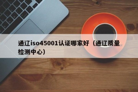 通辽iso45001认证哪家好（通辽质量检测中心）