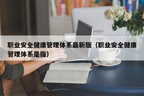职业安全健康管理体系最新版（职业安全健康管理体系是指）