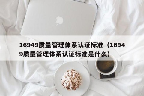 16949质量管理体系认证标准（16949质量管理体系认证标准是什么）