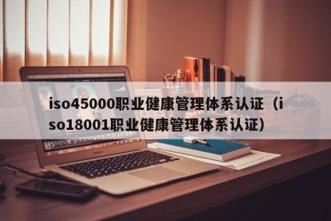 iso45000职业健康管理体系认证（iso18001职业健康管理体系认证）