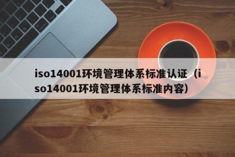 iso14001环境管理体系标准认证（iso14001环境管理体系标准内容）