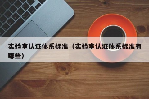 实验室认证体系标准（实验室认证体系标准有哪些）