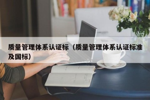 质量管理体系认证标（质量管理体系认证标准及国标）