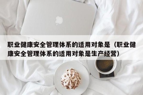 职业健康安全管理体系的适用对象是（职业健康安全管理体系的适用对象是生产经营）