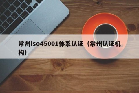 常州iso45001体系认证（常州认证机构）