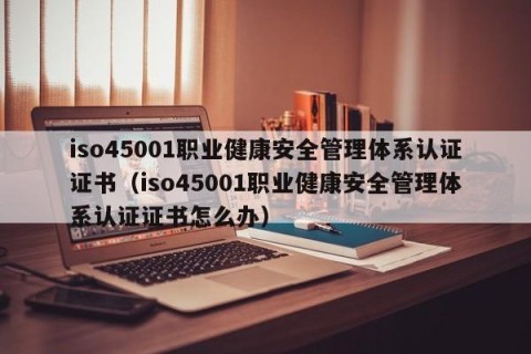iso45001职业健康安全管理体系认证证书（iso45001职业健康安全管理体系认证证书怎么办）