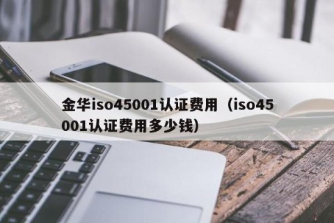 金华iso45001认证费用（iso45001认证费用多少钱）