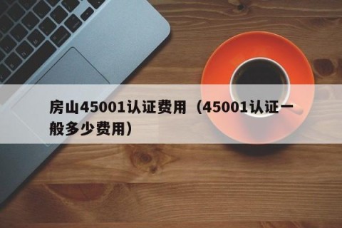 房山45001认证费用（45001认证一般多少费用）