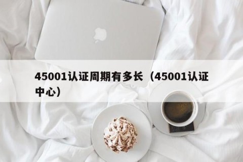 45001认证周期有多长（45001认证中心）