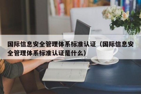 国际信息安全管理体系标准认证（国际信息安全管理体系标准认证是什么）