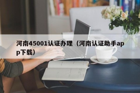 河南45001认证办理（河南认证助手app下载）