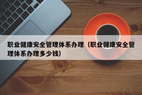 职业健康安全管理体系办理（职业健康安全管理体系办理多少钱）