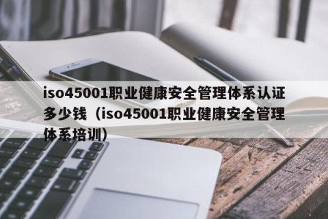 iso45001职业健康安全管理体系认证多少钱（iso45001职业健康安全管理体系培训）