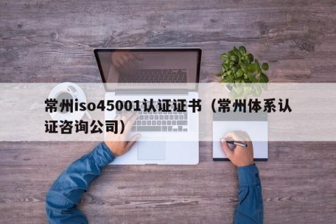 常州iso45001认证证书（常州体系认证咨询公司）