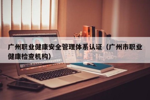广州职业健康安全管理体系认证（广州市职业健康检查机构）
