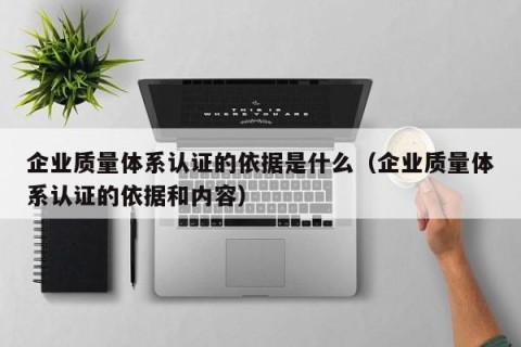 企业质量体系认证的依据是什么（企业质量体系认证的依据和内容）
