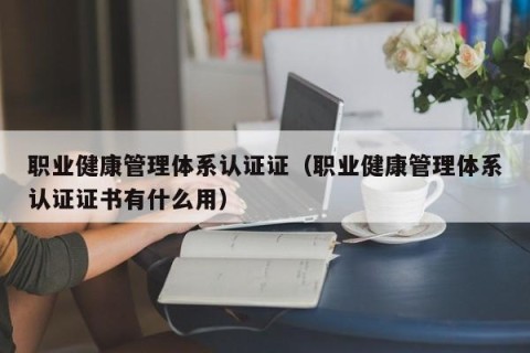 职业健康管理体系认证证（职业健康管理体系认证证书有什么用）