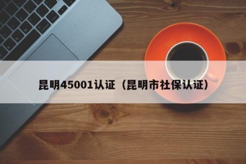 昆明45001认证（昆明市社保认证）