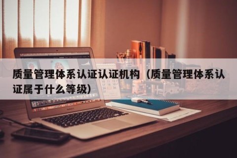 质量管理体系认证认证机构（质量管理体系认证属于什么等级）