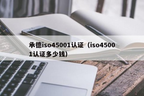 承德iso45001认证（iso45001认证多少钱）