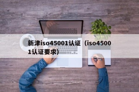 新津iso45001认证（iso45001认证要求）
