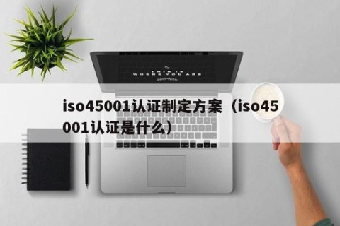 iso45001认证制定方案（iso45001认证是什么）