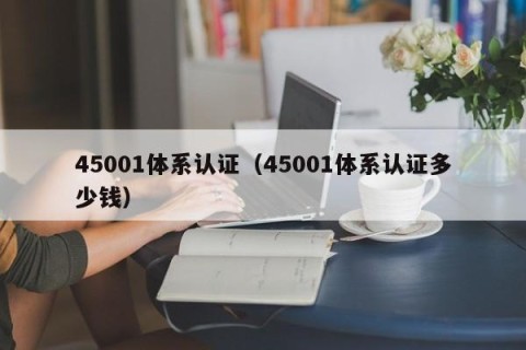45001体系认证（45001体系认证多少钱）