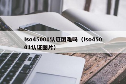 iso45001认证困难吗（iso45001认证图片）