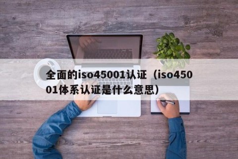 全面的iso45001认证（iso45001体系认证是什么意思）