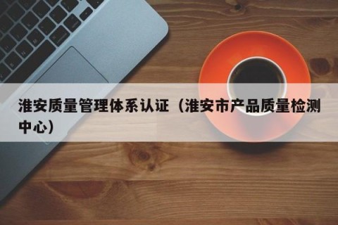 淮安质量管理体系认证（淮安市产品质量检测中心）