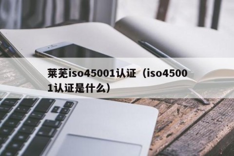 莱芜iso45001认证（iso45001认证是什么）