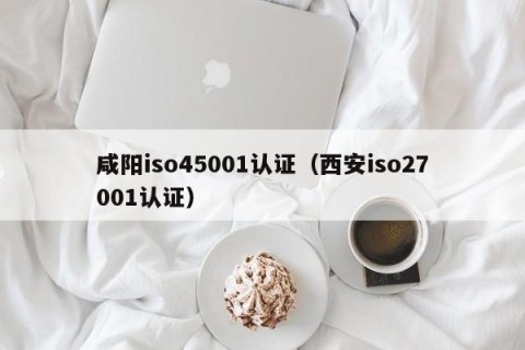 咸阳iso45001认证（西安iso27001认证）
