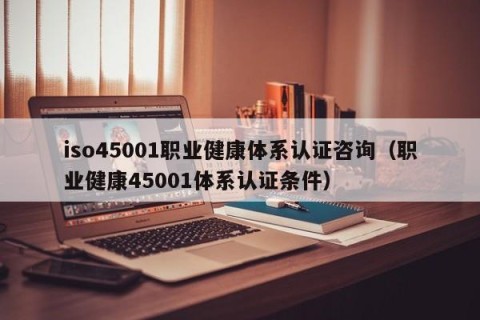 iso45001职业健康体系认证咨询（职业健康45001体系认证条件）