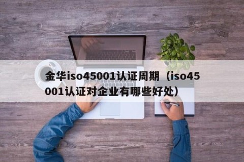金华iso45001认证周期（iso45001认证对企业有哪些好处）