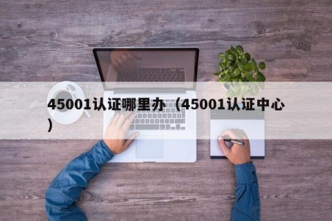 45001认证哪里办（45001认证中心）