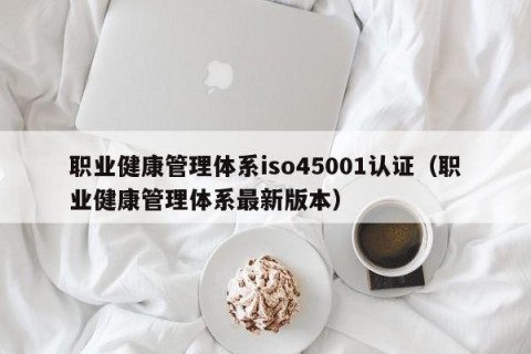 职业健康管理体系iso45001认证（职业健康管理体系最新版本）