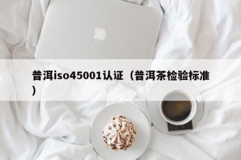 普洱iso45001认证（普洱茶检验标准）