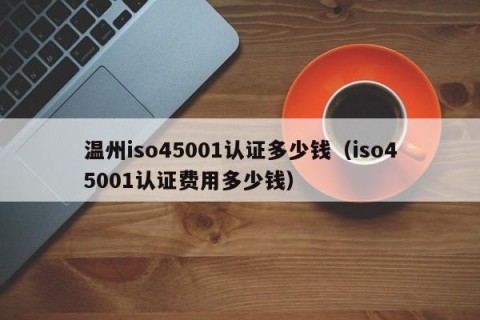 温州iso45001认证多少钱（iso45001认证费用多少钱）