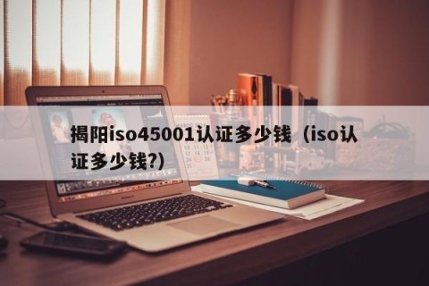 揭阳iso45001认证多少钱（iso认证多少钱?）