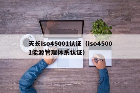 天长iso45001认证（iso45001能源管理体系认证）