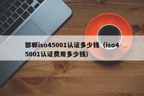 邯郸iso45001认证多少钱（iso45001认证费用多少钱）
