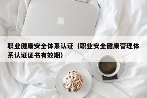 职业健康安全体系认证（职业安全健康管理体系认证证书有效期）