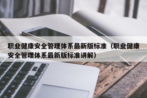 职业健康安全管理体系最新版标准（职业健康安全管理体系最新版标准讲解）
