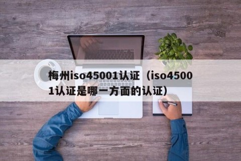梅州iso45001认证（iso45001认证是哪一方面的认证）