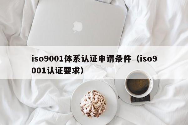 iso9001体系认证申请条件(iso9001认证要求)