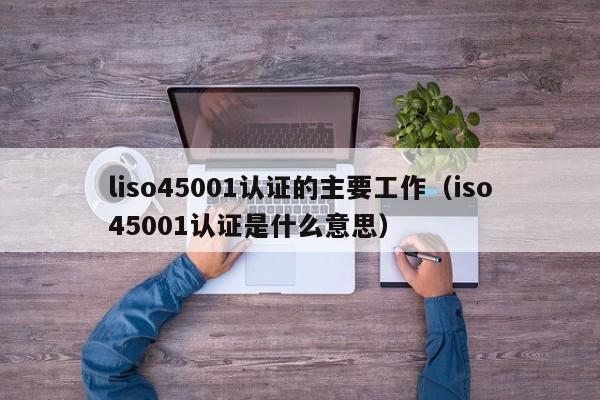 liso45001认证的主要工作(iso45001认证是什么意思)