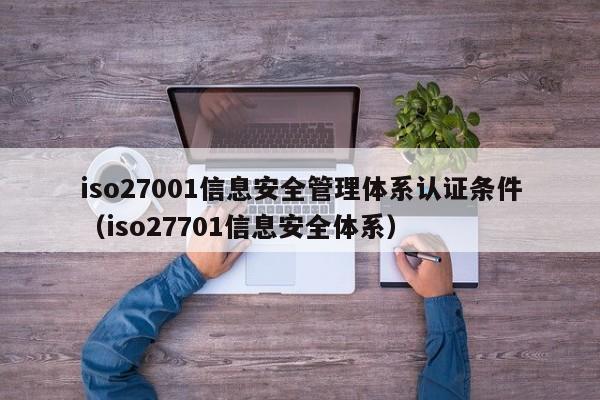 iso27001信息安全管理体系认证条件(iso27701信息安全体系)