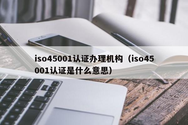 iso45001认证办理机构(iso45001认证是什么意思)