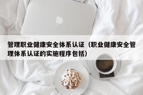 管理职业健康安全体系认证(职业健康安全管理体系认证的实施程序包括)